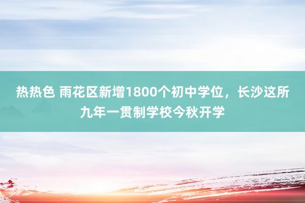 热热色 雨花区新增1800个初中学位，长沙这所九年一贯制学校今秋开学