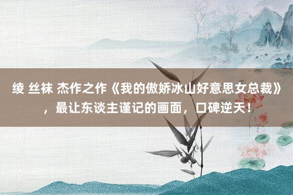 绫 丝袜 杰作之作《我的傲娇冰山好意思女总裁》，最让东谈主谨记的画面，口碑逆天！