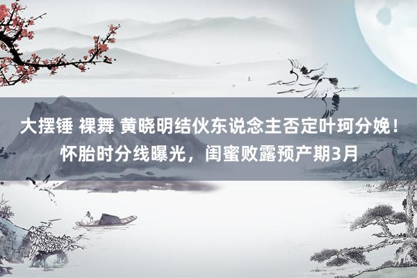 大摆锤 裸舞 黄晓明结伙东说念主否定叶珂分娩！怀胎时分线曝光，闺蜜败露预产期3月