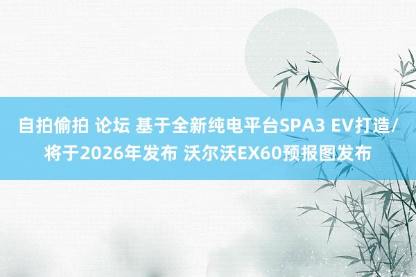 自拍偷拍 论坛 基于全新纯电平台SPA3 EV打造/将于2026年发布 沃尔沃EX60预报图发布