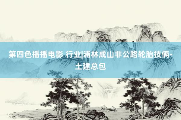 第四色播播电影 行业|浦林成山非公路轮胎技俩-土建总包