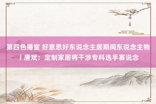 第四色播室 好意思好东说念主居期间东说念主物丨唐斌：定制家居将干涉专科选手赛说念