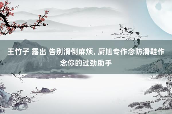 王竹子 露出 告别滑倒麻烦， 厨旭专作念防滑鞋作念你的过劲助手