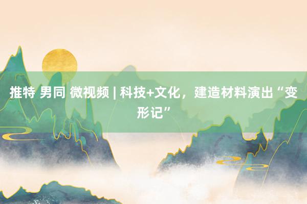 推特 男同 微视频 | 科技+文化，建造材料演出“变形记”