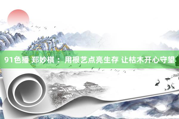91色播 郑妙棋 ：用根艺点亮生存 让枯木开心守望