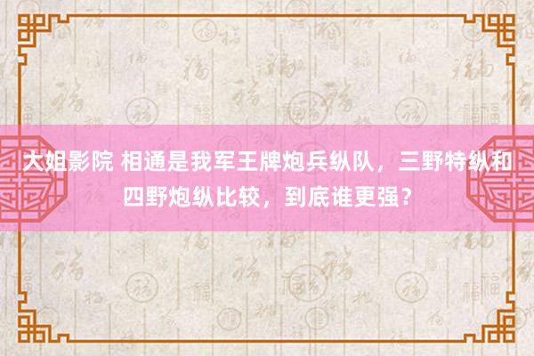 大姐影院 相通是我军王牌炮兵纵队，三野特纵和四野炮纵比较，到底谁更强？