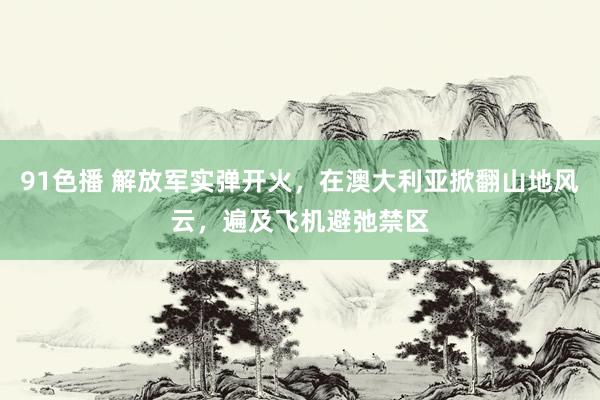 91色播 解放军实弹开火，在澳大利亚掀翻山地风云，遍及飞机避弛禁区