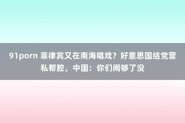 91porn 菲律宾又在南海唱戏？好意思国结党营私帮腔，中国：你们闹够了没