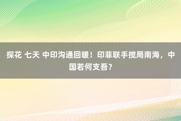 探花 七天 中印沟通回暖！印菲联手搅局南海，中国若何支吾？