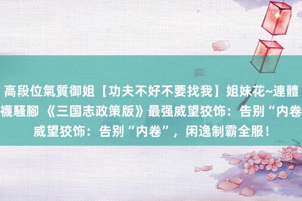 高段位氣質御姐【功夫不好不要找我】姐妹花~連體絲襪~大奶晃動~絲襪騷腳 《三国志政策版》最强威望狡饰：告别“内卷”，闲逸制霸全服！