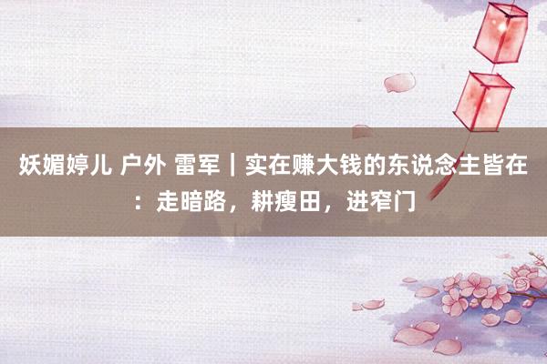妖媚婷儿 户外 雷军｜实在赚大钱的东说念主皆在：走暗路，耕瘦田，进窄门