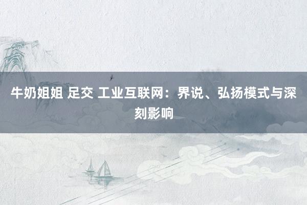牛奶姐姐 足交 工业互联网：界说、弘扬模式与深刻影响