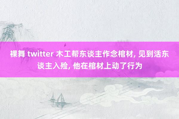 裸舞 twitter 木工帮东谈主作念棺材， 见到活东谈主入殓， 他在棺材上动了行为
