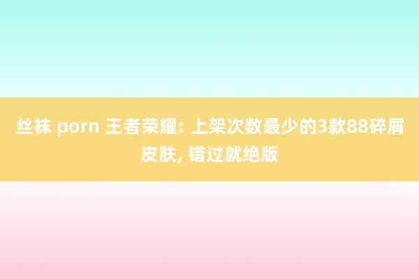 丝袜 porn 王者荣耀: 上架次数最少的3款88碎屑皮肤， 错过就绝版
