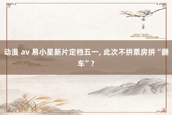 动漫 av 易小星新片定档五一， 此次不拼票房拼“翻车”?