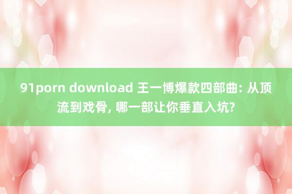 91porn download 王一博爆款四部曲: 从顶流到戏骨， 哪一部让你垂直入坑?