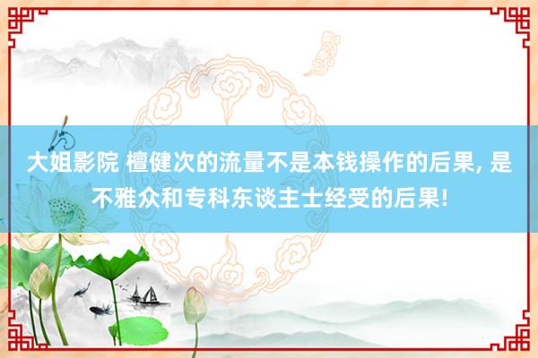 大姐影院 檀健次的流量不是本钱操作的后果， 是不雅众和专科东谈主士经受的后果!