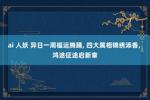 ai 人妖 异日一周福运腾踊， 四大属相锦绣添香， 鸿途征途启新章