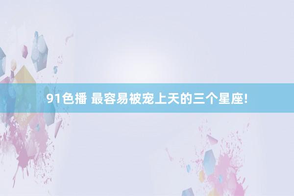 91色播 最容易被宠上天的三个星座!