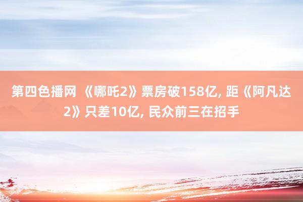 第四色播网 《哪吒2》票房破158亿， 距《阿凡达2》只差10亿， 民众前三在招手