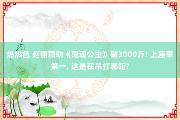 热热色 赵丽颖助《鬼魂公主》破3000万! 上座率第一， 这是在吊打哪吒?
