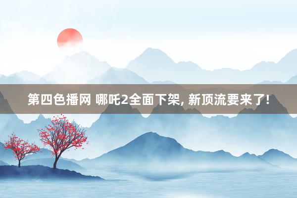 第四色播网 哪吒2全面下架， 新顶流要来了!