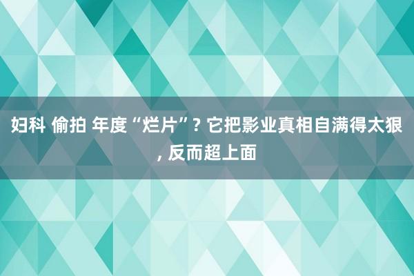 妇科 偷拍 年度“烂片”? 它把影业真相自满得太狠， 反而超上面