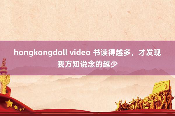 hongkongdoll video 书读得越多，才发现我方知说念的越少