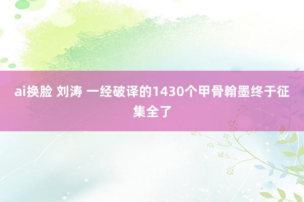ai换脸 刘涛 一经破译的1430个甲骨翰墨终于征集全了