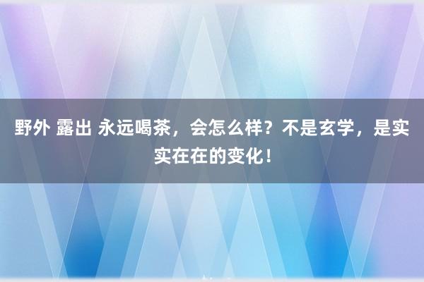 野外 露出 永远喝茶，会怎么样？不是玄学，是实实在在的变化！