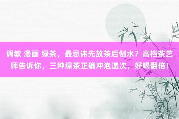 调教 漫画 绿茶，最忌讳先放茶后倒水？高档茶艺师告诉你，三种绿茶正确冲泡递次，好喝翻倍！