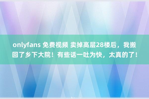 onlyfans 免费视频 卖掉高层28楼后，我搬回了乡下大院！有些话一吐为快，太真的了！