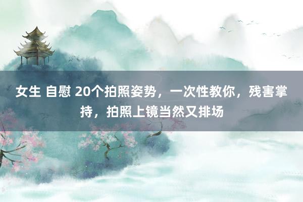 女生 自慰 20个拍照姿势，一次性教你，残害掌持，拍照上镜当然又排场