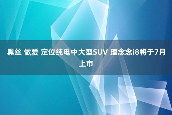 黑丝 做爱 定位纯电中大型SUV 理念念i8将于7月上市