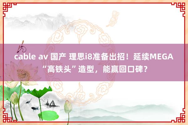 cable av 国产 理思i8准备出招！延续MEGA“高铁头”造型，能赢回口碑？