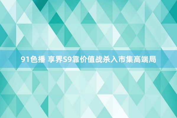 91色播 享界S9靠价值战杀入市集高端局